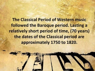 The Classical Period of Western music
followed the Baroque period. Lasting a
relatively short period of time, (70 years)
the dates of the Classical period are
approximately 1750 to 1820.
 