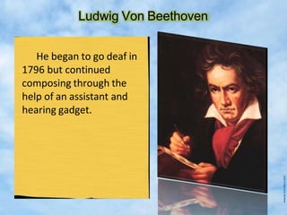 Ludwig Von Beethoven
He began to go deaf in
1796 but continued
composing through the
help of an assistant and
hearing gadget.
 