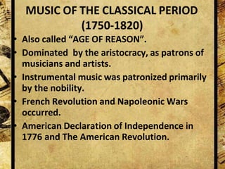 MUSIC OF THE CLASSICAL PERIOD
(1750-1820)
• Also called “AGE OF REASON”.
• Dominated by the aristocracy, as patrons of
musicians and artists.
• Instrumental music was patronized primarily
by the nobility.
• French Revolution and Napoleonic Wars
occurred.
• American Declaration of Independence in
1776 and The American Revolution.
 