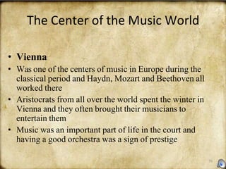 70
The Center of the Music World
• Vienna
• Was one of the centers of music in Europe during the
classical period and Haydn, Mozart and Beethoven all
worked there
• Aristocrats from all over the world spent the winter in
Vienna and they often brought their musicians to
entertain them
• Music was an important part of life in the court and
having a good orchestra was a sign of prestige
 