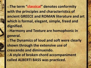 oThe term “classical” denotes conformity
with the principles and characteristics of
ancient GREECE and ROMAN literature and art
which is formal, elegant, simple, freed and
dignified.
oHarmony and Texture are homophonic in
general.
oThe Dynamics of loud and soft were clearly
shown through the extensive use of
crescendo and diminuendo.
oA style of broken chord accompaniment
called ALBERTI BASS was practiced.
 