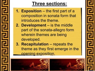Three sections:
1. Exposition – the first part of a
composition in sonata form that
introduces the theme.
2. Development – is the middle
part of the sonata-allegro form
wherein themes are being
developed.
3. Recapitulation – repeats the
theme as they first emerge in the
opening exposition.
 