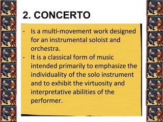 2. CONCERTO
- Is a multi-movement work designed
for an instrumental soloist and
orchestra.
- It is a classical form of music
intended primarily to emphasize the
individuality of the solo instrument
and to exhibit the virtuosity and
interpretative abilities of the
performer.
 