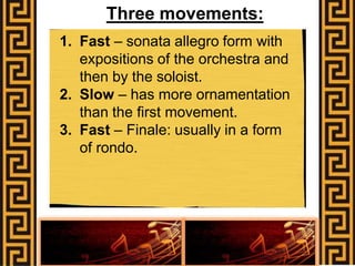 Three movements:
1. Fast – sonata allegro form with
expositions of the orchestra and
then by the soloist.
2. Slow – has more ornamentation
than the first movement.
3. Fast – Finale: usually in a form
of rondo.
 