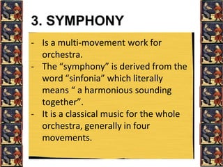 3. SYMPHONY
- Is a multi-movement work for
orchestra.
- The “symphony” is derived from the
word “sinfonia” which literally
means “ a harmonious sounding
together”.
- It is a classical music for the whole
orchestra, generally in four
movements.
 