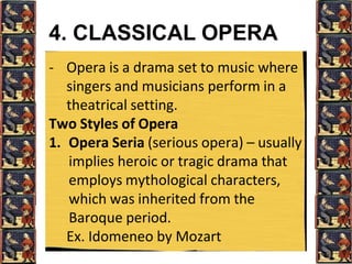 4. CLASSICAL OPERA
- Opera is a drama set to music where
singers and musicians perform in a
theatrical setting.
Two Styles of Opera
1. Opera Seria (serious opera) – usually
implies heroic or tragic drama that
employs mythological characters,
which was inherited from the
Baroque period.
Ex. Idomeneo by Mozart
 