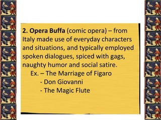 2. Opera Buffa (comic opera) – from
Italy made use of everyday characters
and situations, and typically employed
spoken dialogues, spiced with gags,
naughty humor and social satire.
Ex. – The Marriage of Figaro
- Don Giovanni
- The Magic Flute
 