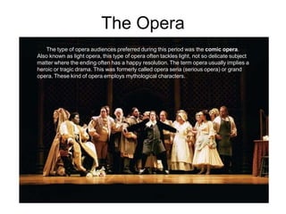 The Opera
The type of opera audiences preferred during this period was the comic opera.
Also known as light opera, this type of opera often tackles light, not so delicate subject
matter where the ending often has a happy resolution. The term opera usually implies a
heroic or tragic drama. This was formerly called opera seria (serious opera) or grand
opera. These kind of opera employs mythological characters.
 