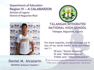Department of Education
Region IV – A CALABARZON
Division of Laguna
District of Nagcarlan-RIzal
TALANGAN INTEGRATED
NATIONAL HIGH SCHOOL
Talangan, Nagcarlan, Laguna
Daniel M. Alcazarin
MAPEH/ Science Teacher I
For more inquiries, kindly message me in
any of my social media accts and follow
me  :
FB acct: “Daniel Alcazarin”
IG acct. “@danielalcazarin”
Twitter acct: “@DanielAlcazarin”
 Let me know if you downloaded this presentation so
I’ll be more encouraged to upload more. Thank you!
 