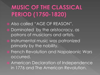  Also called “AGE OF REASON”.
 Dominated by the aristocracy, as
patrons of musicians and artists.
 Instrumental music was patronized
primarily by the nobility.
 French Revolution and Napoleonic Wars
occurred.
 American Declaration of Independence
in 1776 and The American Revolution.
 