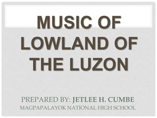 PREPARED BY: JETLEE H. CUMBE
MUSIC OF
LOWLAND OF
THE LUZON
MAGPAPALAYOK NATIONAL HIGH SCHOOL
 