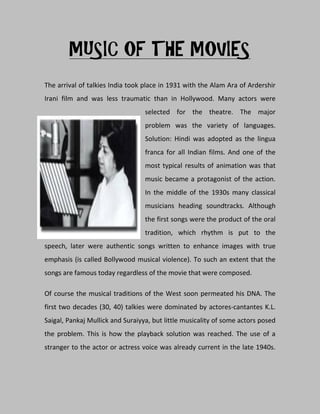MUSIC OF THE MOVIES
The arrival of talkies India took place in 1931 with the Alam Ara of Ardershir
Irani film and was less traumatic than in Hollywood. Many actors were
                                  selected for the theatre. The major
                                  problem was the variety of languages.
                                  Solution: Hindi was adopted as the lingua
                                  franca for all Indian films. And one of the
                                  most typical results of animation was that
                                  music became a protagonist of the action.
                                  In the middle of the 1930s many classical
                                  musicians heading soundtracks. Although
                                  the first songs were the product of the oral
                                  tradition, which rhythm is put to the
speech, later were authentic songs written to enhance images with true
emphasis (is called Bollywood musical violence). To such an extent that the
songs are famous today regardless of the movie that were composed.

Of course the musical traditions of the West soon permeated his DNA. The
first two decades (30, 40) talkies were dominated by actores-cantantes K.L.
Saigal, Pankaj Mullick and Suraiyya, but little musicality of some actors posed
the problem. This is how the playback solution was reached. The use of a
stranger to the actor or actress voice was already current in the late 1940s.
 