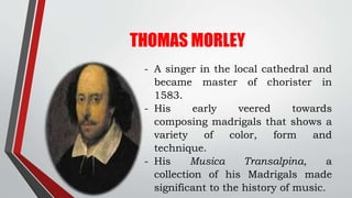 THOMAS MORLEY
- A singer in the local cathedral and
became master of chorister in
1583.
- His early veered towards
composi...