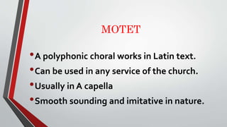 MOTET
•A polyphonic choral works in Latin text.
•Can be used in any service of the church.
•Usually in A capella
•Smooth s...