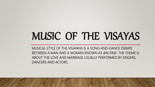 MUSIC OF THE VISAYAS
MUSICAL STYLE OF THE VISAYANS IS A SONG-AND-DANCE DEBATE
BETWEEN A MAN AND A WOMAN KNOWN AS BALITAW. THE THEME IS
ABOUT THE LOVE AND MARRIAGE USUALLY PERFORMED BY SINGERS,
DANCERS AND ACTORS.
 