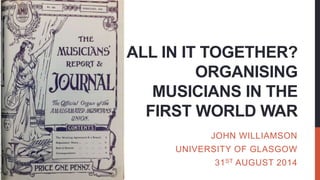 ALL IN IT TOGETHER?
ORGANISING
MUSICIANS IN THE
FIRST WORLD WAR
JOHN WILLIAMSON
UNIVERSITY OF GLASGOW
31ST AUGUST 2014
 