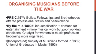 ORGANISING MUSICIANS BEFORE
THE WAR
PRE C.19TH: Guilds, Fellowships and Brotherhoods
offered professional status and bene...