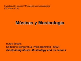Investigación musical / Perspectivas musicológicas (30 marzo 2010) Músicas y Musicología notas desde: Katherine Bergeron & Philip Bohlman (1992) Disciplining Music. Musicology and its canons 