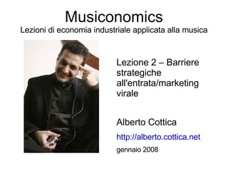 Musiconomics
Lezioni di economia industriale applicata alla musica


                           Lezione 2 – Barriere
                           strategiche
                           all'entrata/marketing
                           virale


                           Alberto Cottica
                           http://alberto.cottica.net
                           gennaio 2008