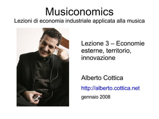Musiconomics
Lezioni di economia industriale applicata alla musica


                           Lezione 3 – Economie
                           esterne, territorio,
                           innovazione


                           Alberto Cottica
                           http://alberto.cottica.net
                           gennaio 2008
