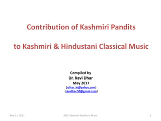 May 11, 2017 (RD): Kashmiri Pandits in Music
Contribution of Kashmiri Pandits
to Kashmiri & Hindustani Classical Music
Compiled by
Dr. Ravi Dhar
May 2017
(rdhar_in@yahoo.com)
(ravidhar.50@gmail.com)
1
 