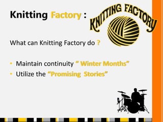 Knitting Factory :
What can Knitting Factory do ?
• Maintain continuity “ Winter Months”
• Utilize the “Promising Stories”
 