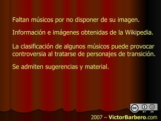 2007 –  VictorBarbero .com Información e imágenes obtenidas de la Wikipedia. Faltan músicos por no disponer de su imagen. La clasificación de algunos músicos puede provocar controversia al tratarse de personajes de transición. Se admiten sugerencias y material. 