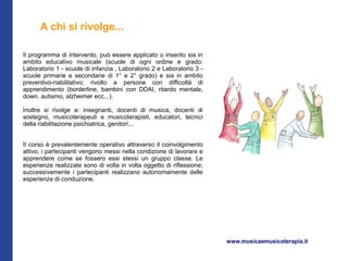 A chi si rivolge...

Il programma di intervento, può essere applicato o inserito sia in
ambito educativo musicale (scuole di ogni ordine e grado:
Laboratorio 1 - scuole di infanzia , Laboratorio 2 e Laboratorio 3 -
scuole primarie e secondarie di 1° e 2° grado) e sia in ambito
preventivo-riabilitativo; rivolto a persone con difficoltà di
apprendimento (borderline, bambini con DDAI, ritardo mentale,
down, autismo, alzheimer ecc...).

Inoltre si rivolge a: insegnanti, docenti di musica, docenti di
sostegno, musicoterapeuti e musicoterapisti, educatori, tecnici
della riabilitazione psichiatrica, genitori...


Il corso è prevalentemente operativo attraverso il coinvolgimento
attivo, i partecipanti vengono messi nella condizione di lavorare e
apprendere come se fossero essi stessi un gruppo classe. Le
esperienze realizzate sono di volta in volta oggetto di riflessione;
successivamente i partecipanti realizzano autonomamente delle
esperienze di conduzione.




                                                                       www.musicaemusicoterapia.it
 