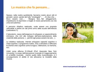 La musica che fa pensare...

Spesso, nella nostra quotidianità, facciamo nostro alcuni stili di
pensieri, azioni, parole del tutto "omologate" : ...Si dice che....
Devo essere così....           Bisogna fare...Tali atteggiamenti,
impediscono di esprimere o meglio di vivere pienamente una vita
unica ed autentica.

Il percorso didattico realizzato, vuole essere una proposta
utilizzabile a partire sin dal primo anno della scuola dell’infanzia
(Laboratorio 1).

Il laboratorio, nasce dall’esigenza di sviluppare un apprendimento
intrinseco, che miri allo sviluppo dell’auto-realizzazione della
creatività della persona. (…perché egli possa aiutarsi da solo…).

La didattica realizzata, intende sviluppare capacità cognitive e
meta-cognitive, il programma inoltre, mira a stimolare e rafforzare
le diverse aree cognitive come la logica, l’attenzione, la memoria,
ecc.

Infatti come afferma E.H.Boxill (Prof. Associato New York
University) lo scopo dell’educazione musicale è il raggiungimento
di un’abilità musicale; mentre quello della musicoterapia, è il
conseguimento di abilità di vita attraverso la modalità della
musica.



                                                                       www.musicaemusicoterapia.it
 