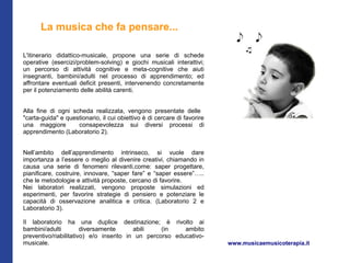 La musica che fa pensare...

L'itinerario didattico-musicale, propone una serie di schede
operative (esercizi/problem-solving) e giochi musicali interattivi;
un percorso di attività cognitive e meta-cognitive che aiuti
insegnanti, bambini/adulti nel processo di apprendimento; ed
affrontare eventuali deficit presenti, intervenendo concretamente
per il potenziamento delle abilità carenti.


Alla fine di ogni scheda realizzata, vengono presentate delle
"carta-guida" e questionario, il cui obiettivo è di cercare di favorire
una maggiore        consapevolezza sui diversi processi di
apprendimento (Laboratorio 2).


Nell’ambito dell’apprendimento intrinseco, si vuole dare
importanza a l’essere o meglio al divenire creativi, chiamando in
causa una serie di fenomeni rilevanti,come: saper progettare,
pianificare, costruire, innovare, “saper fare” e “saper essere”…..
che le metodologie e attività proposte, cercano di favorire.
Nei laboratori realizzati, vengono proposte simulazioni ed
esperimenti, per favorire strategie di pensiero e potenziare le
capacità di osservazione analitica e critica. (Laboratorio 2 e
Laboratorio 3).

Il laboratorio ha una duplice destinazione; è rivolto ai
bambini/adulti         diversamente      abili    (in    ambito
preventivo/riabilitativo) e/o inserito in un percorso educativo-
musicale.                                                                 www.musicaemusicoterapia.it
 