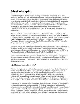 Musicoterapia<br />La musicoterapia es el empleo de la música y sus elementos musicales (sonido, ritmo, melodía y armonía) realizada por un musicoterapeuta calificado con un paciente o grupo, en un proceso creado para facilitar, promover la comunicación, las relaciones, el aprendizaje, el movimiento, la expresión, la organización y otros objetivos terapéuticos relevantes, para así satisfacer las necesidades físicas, emocionales, mentales, sociales y cognitivas. La musicoterapia tiene como fin desarrollar potenciales o restaurar las funciones del individuo de manera tal que éste pueda lograr una mejor integración intra o interpersonal y consecuentemente una mejor calidad de vida a través de la prevención, rehabilitación y tratamiento.<br />Actualmente la musicoterapia como disciplina de Salud se ha extendido alrededor del mundo. Hasta la actualidad, se han desarrollado carreras de grado y post-grado en: Europa (Alemania, Austria, Dinamarca, Italia, Francia, Hungría, Polonia, Reino Unido y España); Asia y Oceanía (Korea, Israel, Tailandia, Finlandia y Australia) y el Continente Americano (Estados Unidos, Canadá, Brasil, Colombia, Cuba, Puerto Rico, Venezuela, Uruguay, Perú, Argentina, México y Chile)<br />España ha sido un país que tradicionalmente se ha mantenido muy a la zaga en el impulso y desarrollo de esta Terapia, si bien se ha limitado a determinados estudios, pruebas experimentales o desempeño aislado de ciertas personas. En Barcelona surge en el 1976 la Asociación Española de Musicoterapia con el Prof. Dr. Joan Obiols Vié.<br />La musicoterapia se desarrolla profesionalmente tanto en el ámbito público como privado, en abordajes tanto grupales como individuales. Las metodologías de trabajo varían de acuerdo a la población y a las escuelas y constructos teóricos que fundamenten el quehacer del musicoterapeuta.<br />¿Qué hace un musicoterapeuta?<br />“El musicoterapeuta es un profesional con unos conocimientos y una identidad tanto en el ámbito musical como en el terapéutico, y que integra todas sus competencias desde la disciplina de la Musicoterapia, para establecer una relación de ayuda socio-afectiva mediante actividades musicales en un encuadre adecuado, con el fin de promover o restablecer la salud de las personas con las que trabaja, satisfaciendo sus necesidades físicas, emocionales, mentales, sociales y cognitivas y promoviendo cambios significativos en ellos”. (de K. Bruscia, 1997, Definiendo Musicoterapia, Amarú Ediciones Salamanca).<br />Un musicoterapeuta implementa dispositivos específicos para la admisión, el seguimiento y el alta en un tratamiento musicoterapéutico. El bienestar emocional, la salud física, la interacción social, las habilidades comunicacionales y la capacidad cognitiva son evaluados y considerados a través de procedimientos específicos, como la improvisación musical clínica, la imaginería musical receptiva, la creación clínica de canciones y la técnica vocal terapéutica, entre otros. En ese proceso, el musicoterapeuta promueve y registra cambios expresivos, receptivos y relacionales que dan cuenta de la evolución del tratamiento. En las sesiones de musicoterapia, se emplean instrumentos musicales, música editada, grabaciones, sonidos corporales, la voz y otros materiales sonoros.<br />La musicoterapia no considera que la música por si misma puede curar; no existen recetas musicales generales para sentirse mejor.<br />Historia de la musicoterapia<br />La utilización de la música como terapia hunde sus raíces en la prehistoria, puesto que se sabe que la música estuvo presente en los ritos quot;
mágicosquot;
, religiosos y de curación[ HYPERLINK quot;
http://es.wikipedia.org/wiki/Wikipedia:Verificabilidadquot;
  quot;
Wikipedia:Verificabilidadquot;
 cita requerida]. Sin embargo, los primeros escritos que aluden a la influencia de la música sobre el cuerpo humano son los papiros egipcios descubiertos por Petrie en la ciudad de Kahum en 1889. Estos papiros datan de alrededor del año 1500 a. C. Y en ellos ya se racionaliza la utilización de la música como un agente capaz de curar el cuerpo, calmar la mente y purificar el alma, así, por ejemplo, se atribuía a la música una influencia favorable sobre la fertilidad de la mujer, incluso con música de la voz del dios Thot. En el pueblo hebreo también se utilizaba la música en casos de problemas físicos y mentales. En esta época se data el primer relato sobre una aplicación de musicoterapia.<br />Fue en la antigua Grecia donde se plantearon los fundamentos científicos de la musicoterapia. Los principales personajes son:<br />Pitágoras: decía que había una música entre los astros y cuando se movían lo hacían con unas relaciones entre música y matemáticas. Este desarrollo de conceptos matemáticos para explicar la armonía en la música en el universo y en el alma humana , así, la enfermedad mental era resultado de un desorden armónico o musical en el alma humana, concediendo a la música el poder de restablecer la armonía perdida.<br />Platón: creía en el carácter divino de la música, y que ésta podía dar placer o sedar. En su obra “La república” señala la importancia de la música en la educación de los jóvenes y cómo deben interpretarse unas melodías en detrimento de otras.<br />Aristóteles: fue el primero en teorizar sobre la gran influencia de la música en los seres humanos. A él se debe la teoría del Ethos, una palabra griega que puede ser traducida como la música que provoca los diferentes estados de ánimo. Estas teorías se basaban en que el ser humano y la música estaban íntimamente relacionados, así que esta relación posibilitó que la música pueda influir no solo en los estados de ánimo, sino también en el carácter, por ello cada melodía era compuesta para crear un estado de ánimo a Ethos diferentes.<br />Para la musicoterapia es fundamental la llamada teoría del Ethos o teoría de los modos griegos. Esta teoría considera que los elementos de la música, como la melodía, la armonía o el ritmo ejercían unos efectos sobre la parte fisiológica emocional, espiritual y sobre la fuerza de voluntad del hombre, por ello se estableció un determinado Ethos a cada modo o escala, armonía o ritmo.<br />La transición a la edad media<br />En la Edad Media destacan 2 teóricos, en primer lugar San Basilio, que escribió una obra titulada “Homilía”, donde destacaba que la música calma las pasiones del espíritu y modela sus desarreglos. El 2º teórico es Severino Boecio, su obra más importante se llama “De instituciones Música”, donde retoma la doctrina ética de la música que señalaba Platón “por su naturaleza la música es consustancial a nosotros, de tal modo que o bien ennoblece nuestras costumbres o bien los envilecen”. Por eso la música es un potente instrumento educativo y sus efectos benéficos o maléficos se explican en función de los modos que se utilizan. Severino Boecio reconoce 3 tipos de música:<br />Música mundana: está presente entre los elementos del universo. Música instrumental. Música humana: la música que tenemos dentro de nosotros.<br />Renacimiento<br />A principios de Renacimiento, uno de los teóricos más importantes de la música es el flamenco Joannes Tinctoris, que desarrolló su actividad en la 2ª mitad del Cuatroccento. Su obra más importante respecto a los efectos que causa la música sobre el sujeto que la percibe se titula “Efectum Musicae”.<br />En España durante el Renacimiento, el teórico más importante en torno a la influencia de la música en el hombre es Bartolomé Ramos de Pareja, nacido en Baeza, en torno a 1450, todo ello se puede ver en su obra “Música Práctica”, publicada en Bolonia en 1482.<br />Barroco<br />Surge “la teoría de los afectos” como heredera de la teoría griega del Ethos y sirve como base a un nuevo estilo musical: la ópera. En ella retoman como argumento la mitología griega, ejemplo la primera ópera que se conserva completa es de 1600, de un compositor italiano llamado Jacobo Peri.<br />Otra obra importante que marca lo que va a ser rl estilo operístico del barroco es la ópera “Orfeo” de Claudio Monteverdi. El teórico que mejor sintetiza la teoría del Ethos fue un jesuita llamado Athanasio Kircher, que en su obra de 1650 titulada “Misurgia universal” o arte magna de los oídos acordes y discordes. En esta obra diseña un cuadro sistemático de los efectos que produce en el hombre cada tipo de música. En el barroco también fue importante la figura de un médico inglés llamado Robert Burton, quien escribió una obra en 1632 llamada “The anatomy of melancoly ” donde habla de los poderes curativos de la música.<br />Siglo XVIII<br />Se empiezan a estudiar los efectos de la música sobre el organismo, pero desde un punto de vista científico. Destacan varios médicos: El francés Louis Roger o los ingleses Richard Brocklesby y Richard Brown, este último escribió una obra llamada “medicina musical” en la que estudiaba la aplicación de la música en enfermedades respiratorias descubriendo que cantar perjudicaba en casos de neumonía y de cualquier trastorno inflamatorio de los pulmones. Pero defendía su uso en los enfermos de asma crónica, demostrando que si cantaban los ataques se espaciaban más en el tiempo.<br />Siglo XIX<br />Continua la utilización de la música cada vez más desde un punto de vista científico, por ejemplo el médico Héctor Chomet escribió en 1846 un tratado que se titulaba “la influencia de la música en la salud y la vida”, donde analizaba el uso de la música para prevenir y tratar ciertas enfermedades. Otro autor importante fue el psiquiatra francés Esquirol y el médico suizo Tissot. Ellos no pudieron demostrar el efecto físico que producía la música en sus pacientes, pero indicaban que en mayor o menor medida, la música alejaba a los enfermos de sus dolencias, salvo en el caso de los epilépticos, donde estaba contraindicada.<br />En España destacó un médico catalán llamado Francisco Vidal Careta, quien realizó una tesis doctoral titulada “La música en sus relaciones con la medicina”. El dijo que “la música es un agente que produce descanso, que es un elemento más social que el café y el tabaco, que deben establecerse orfeones y conciertos populares de música clásica, que habría que montar orquestas en los manicomios”.<br />Siglo XX<br />Continúa la aplicación científica de la música como terapia, pero este uso no se hace de forma abierta hasta que se contrata a músicos para tocar en los hospitales de combatientes americanos de la primera guerra mundial. Es importante Emille Jacques Dalcroze, en la primera mitad del siglo XX y decía que el organismo humano es susceptible de ser educado conforme al impulso de la música. Su método se basa en la unión de dos ritmos (musical y corporal). Karl Orff decía que en la creatividad unida al placer de la ejecución musical permitía una mejor socialización del individuo y un aumento de la confianza y la autoestima. Un año clave es 1950, que cuando se funda “Naational association for music therapy” que se encarga de promover congresos, editar materiales, y son los primeros en promover la carrera de musicoterapia en la universidad.<br />Se empieza a crear asociaciones en otros países, entre ellos “Society for music therapy and remedia music”, encabezada por Julliette Alvin. Esta sociedad se llama hoy “British Society for Music therapy” a partir de estas asociaciones se crean otras como “asociación italiana de estudios de la musicoterpaia” y “asociación española de musicoterapia” que se funda en 1974 pero no empieza a funcionar hasta 1976 y su fundadora se llama Serafina Poch. Este movimiento de asociaciones también llega a Sudamérica tras las “primeras jornadas latinoamericanas de musicoterapia” en 1968, y después se crean más en otros países como Brasil, Uruguay, Perú o Argentina. El primer congreso mundial de musicotrerapia se celebra en París en 1974. desde aquí, el movimiento y desarrollo de la musicoterapia ha tenido un gran crecimiento. Prueba de ello es la numerosa bibliografía que se está publicando al respecto.<br />Diferencias entre la educación musical y la musicoterapia<br />Uno de los grandes problemas a la hora de conceptuar el termino musicoterapia es su confusión con la educación musical, un hecho que lleva a pensar erróneamente que el profesor de música es un musicoterapeuta. Algunos autores como Tony Wigran denuncian una mala interpretación de la musicoterapia como una forma de enseñanza musical en relación con el contexto educativo. Sin embargo, otros autores como Kenneth Bruscia afirman que existe un área de practica educativa en la musicoterapia, esta ambigüedad para establecer los límites entre educación musical y musicoterapia provoca una reacción de la rama clínica medica mas ortodoxa de la musicoterapia, que en muchos casos niega la relación entre educación musical y musicoterapia. Hay 8 diferencias:<br />1. en educación musical la música se usa como un fin en sí mismo (enseñamos a tocar un instrumento) pero en la musicoterapia, la música se usa como un medio para producir cambios.<br />2. En educación musical tenemos un proceso cerrado e instructivo que está basado en un currículo, en musicoterapia, el proceso es abierto, experimental, interactivo y evolutivo.<br />3. en educación musical los contenidos se dividen en temas que quedan descritos en el currículo, por su parte, los contenidos en musicoterapia son dinámicos y se van creando a lo largo del proceso.<br />4. los objetivos en educación musical son generalistas y universales con poca diferenciación pero en musicoterapia los objetivos son individuales y particulares.<br />5. Las actividades en educación musical se diseñan para mejorar la calidad de las ejecuciones, pero en musicoterapia solo se considera el valor terapéutico de las ejecuciones.<br />6. en educación musical no se consideran evaluaciones iniciales y previas, sino que se evalúa linealmente a todos los individuos por igual, pero en musicoterapia se tiene muy en cuenta la valoración inicial y evalúa según los objetivos dinámicos que han sido fijados tras la valoración previa.<br />7. En educación musical el encargado del proceso es un profesor y en musicoterapia es un terapeuta.<br />8. En educación musical la relación se establece entre profesor y alumnado, donde el profesor se convierte en un suministrador de los contenidos o motiva la experiencia del aprendizaje. En músico terapia, la relación se establece entre musicoterapeuta y clientes, creando una alianza terapéutica de ayuda, es decir, los contenidos residen en el propio cliente.<br />Similitudes entre la educación musical y la musicoterapia<br />Ambas usan la música como elemento de trabajo fundamental.<br />Ambas usan la música como lenguaje y medio de comunicación.<br />Ambas establecen una relación interpersonal entre el educador o musicoterapeuta y el alumnado/cliente.<br />Ambas proponen unos objetivos a cumplir.<br />Ambas usan un proceso sistemático, es decir, tienen intencionalidad, organización y regularidad.<br />Ambas proponen ejecuciones musicales.<br />La música como conducta humana<br />Los efectos de la música sobre el comportamiento han sido evidentes desde los comienzos de la humanidad. A lo largo de la historia, la vida del hombre ha estado complementada e influenciada por la música, a la que se le han atribuido una serie de funciones. La música ha sido y es un medio de expresión y comunicación no verbal, que debido a sus efectos emocionales y de motivación se ha utilizado como instrumento para manipular y controlar el comportamiento del grupo y del individuo.<br />La música facilita el establecimiento y la permanencia de las relaciones humanas, contribuyendo a la adaptación del individuo a su medio. Por otra parte, la música es un estímulo que enriquece el proceso sensorial, cognitivo (pensamiento, lenguaje, aprendizaje y memoria) y también enriquece los procesos motores, además de fomentar la creatividad y la disposición al cambio. Así, diversos tipos de música pueden reproducir diferentes estados de ánimo, que a su vez pueden repercutir en tareas psicomotoras y cognitivas. Todo ello depende de la actividad de nuestro sistema nervioso central.<br />La audición de estímulos musicales, placenteros o no, producen cambios en algunos de los sistemas de neurotransmisión cerebral. Por ejemplo: los sonidos desagradables producen un incremento en los niveles cerebrales de serotonina, una neurohormona que se relaciona con los fenómenos de agresividad y depresión.<br />Existen 2 tipos principales de música en relación con sus efectos: la música sedante, que es de naturaleza melódica sostenida, y se caracteriza por tener un ritmo regular, una dinámica predecible, consonancia armónica y un timbre vocal e instrumental reconocido con efectos tranquilizantes. La música estimulante, que aumenta la energía corporal, induce a la acción y estimula las emociones.<br />La música influye sobre el individuo a 2 niveles primarios diferentes: la movilización y la musicalización: la movilización: la música es energía y por tanto moviliza a los seres humanos a partir de su nacimiento y aún desde la etapa prenatal. A través de la escucha o la creación, la música imprime una energía de carácter global que circula libremente en el interior de la persona para proyectarse después a través de las múltiples vías de expresión disponibles.<br />La música, al igual que otros estímulos portadores de energía, produce un amplio abanico de respuestas que pueden ser inmediatas, diferidas, voluntarias o involuntarias. Dependiendo de las circunstancias personales (edad, etapa de desarrollo, estado anímico, salud psicológica, apetencia) cada estímulo sonoro o musical puede inducir una variedad de respuestas en las que se integran, tanto los aspectos biofisiológicos como los aspectos efectivos y mentales de la persona. Así, el bebé agita sus miembros cuando reconoce una canción entonada por su madre, los adolescentes se reconfortan física y anímicamente escuchando una música ruidosa e incluso les ayuda a concentrarse mejor en el estudio. Dado que la musicoterapia constituye una aplicación funcional de la música con fines terapéuticos, se preocupa esencialmente de promover a través del sonido y la música, una amplia circulación energética en la persona, a investigar las múltiples transformaciones que induce en el sujeto el impulso inherente al estímulo sonoro y a aplicar la música para solventar problemas de origen psicosomático.<br />La musicalización: el sonido produce una musicalización de la persona, es decir, la impregna interiormente dejando huella de su paso y de su acción. Así, la música que proviene del entorno o de la experiencia sonora pasa a integrar un fondo o archivo personal, lo que puede denominarse como mundo sonoro interno. Por tanto, nuestra conducta musical es una proyección de la personalidad, utilizando un lenguaje no verbal. Así, escuchando o produciendo música nos manifestamos tal como somos o como nos encontramos en un momento determinado, reaccionando de forma pasiva, activa, hiperactiva, temerosa... Cada individuo suele consumir la música adecuada para sus necesidades, ya sea absorbiéndole de forma pasiva o creándole de forma activa. Toda expresión musical conforma un discurso no verbal que refleja ciertos aspectos del mundo sonoro interno y provoca la movilización y consiguiente proyección del mundo sonoro con fines expresivos y de comunicación.<br />Los efectos de la música en la conducta<br />La influencia de cada uno de los elementos de la música en la mayoría de los individuos es la siguiente:<br />Tiempo: los tiempos lentos, entre 60 y 80 pulsos por minuto, suscita impresiones de dignidad, de calma, de sentimentalismo, serenidad, ternura y tristeza. Los tiempos rápidos de 100 a 150 pulsos por minuto, suscitan impresiones alegres, excitantes y vigorosas.<br />Ritmo: los ritmos lentos inducen a la paz y a la serenidad, y los rápidos suelen producir la activación motora y la necesidad de exteriorizar sentimientos, aunque también pueden provocar situaciones de estrés.<br />Armonía: Se da al sonar varios sonidos a la vez. A todo el conjunto se le llama acorde. Los acordes consonantes están asociados al equilibrio, el reposo y la alegría. Los acordes disonantes se asocian a la inquietud, el deseo, la preocupación y la agitación.<br />Tonalidad: los modos mayores suelen ser alegres, vivos y graciosos, provocando la extroversión de los individuos. Los modos menores presentan unas connotaciones diferentes en su expresión e influencia. Evocan el intimismo, la melancolía y el sentimentalismo, favoreciendo la introversión del individuo.<br />La altura: las notas agudas actúan frecuentemente sobre el sistema nervioso provocando una actitud de alerta y aumento de los reflejos. También ayudan a despertarnos o sacarnos de un estado de cansancio. El oído es sensible a las notas muy agudas, de forma que si son muy intensas y prolongadas pueden dañarlo e incluso provocar el descontrol del sistema nervioso. Los sonidos graves suelen producir efectos sombríos, una visión pesimista o una tranquilidad extrema.<br />La intensidad: es uno de los elementos de la música que influyen en el comportamiento. Así, un sonido o música tranquilizante puede irritar si el volumen es mayor que lo que la persona puede soportar.<br />La instrumentación: los instrumentos de cuerda suelen evocar el sentimiento por su sonoridad expresiva y penetrante. Mientras los instrumentos de viento destacan por su poder alegre y vivo, dando a las composiciones un carácter brillante, solemne, majestuoso. Los instrumentos de percusión se caracterizan por su poder rítmico, liberador y que incita a la acción y el movimiento.<br />La influencia de la música en el desarrollo evolutivo del niño<br />La música es un arte y un lenguaje de expresión y comunicación que se dirige al ser humano en todas sus dimensiones, desarrollando y cultivando el espíritu, la mente y el cuerpo. A través de la música se puede educar íntegra y armónicamente al niño/a. además es muy importante que el niño/a relacione la música con la actividad, el juego, el movimiento y la alegría, de forma que le ayude a expresar de forma espontánea y afectivamente las sensaciones musicales.<br />La música como lenguaje expresivo y de comunicación no requiere ni exige actividades especiales. Por tanto, cualquier niño/a tiene su propia musicalidad en menor o mayor medida. Es una característica que se debe potenciar y desarrollar desde las edades más tempranas, así lo señalan psicólogos como Davison o Hargreaves, afirmando que la musicalidad constituye una de las actitudes más valiosas de tipo humanístico y no una habilidad aislada o altamente especializada, siendo la 1ª infancia la etapa más propicia para su desarrollo. Es entonces cuando los niños/as establecen sus primeros contactos con los elementos musicales a través de instrumentos sencillos, la voz y su propio cuerpo, adquiriendo técnicas que le van a permitir utilizar la música como lenguaje y medio expresivo.<br />Además, estas experiencias infantiles tendrán gran importancia para moldear y formar la personalidad. Las experiencias musicales de participación activa (jugar con la pelotita mientras suena la música, sería pasiva sino participa sólo oye) son el medio idóneo para promover el desarrollo intelectual, físico, sensorial y afectivo-emocional de los niños/as. La vivencia de este tipo de experiencias repercute amplia y favorablemente sobre los demás objetivos educativos. Por ejemplo: las mismas técnicas básicas de atención, desinhibición, concentración, imaginación, creatividad, control motriz, etc. Desarrollada en música, son esenciales para el resto de los aprendizajes en las diversas aulas de conocimiento.<br />Estas experiencias musicales resultan muy sugerentes y divertidas para los niños/as, ya que están de acuerdo con sus intereses lúdicos y por tanto educan de una manera natural. Manipulando los materiales musicales, accediendo mediante ellos a la organización perceptual y pasando de la imagen auditiva y visual hasta la representación mental y la simbolización, estaremos influyendo en la educación del niño/a de forma decisiva.<br />El objetivo de la educación musical será que los niños/as desarrollen sus potencialidades expresando la diversidad y riqueza de su mundo interior, dando nuevas y variadas formas a sus pensamiento estimulando su motricidad, sus sensibilidad afectiva y su capacidad creadora. Así, las actividades de expresión musical han de estar destinadas a desarrollar en los niños/as todas sus posibilidades psicofisiológicas, afectivas, emocionales, de personalidad, cognitivas y sociales.<br />Posibilidades psicofisiológicas: La música contribuye a: - Desarrollar la coordinación motriz con movimiento de asociación y disociación, equilibrio, marcha, etc. - Desarrollar la discriminación auditiva aprendiendo sonidos y ruidos, recordándolos, reproduciéndolos. - Adquirir destrezas y medios de expresión corporales, instrumentales, gráficos, melódicos. - Desarrollar la locución y la expresión oral mediante la articulación, vocalización, control de la voz, el canto. - Controlar la respiración y las partes del cuerpo que intervienen en la fonación y el canto. - Dotar de vivencias musicales enriquecedoras desde el punto de vista psicológico y físico.<br />Posibilidades afectivas, emocionales, de personalidad y cognitivas: La música contribuye a: - Reforzar la autoestima y la personalidad mediante la autorrealización. - Elaborar pautas de conducta que faciliten la integración social. - Liberar la energía reprimida y conseguir el equilibrio personal a través del ritmo. - Sensibilizar afectiva y emocionalmente a través de los valores estéticos de la música. - Desarrollar capacidades del intelecto como la imaginación, la memoria, la atención, la comprensión, de conceptos, la concentración o la agilidad mental.<br />Música y discapacidad<br />Contextualización de la discapacidad<br />Terminología propuesta por la O.M.S sobre: discapacidad, minusvalía y deficiencia<br />Deficiencia: “Dentro de la experiencia de la salud, una deficiencia es toda pérdida o anormalidad de una estructura o función psicológica, fisiológica o anatómica.”<br />Discapacidad: “Dentro de la experiencia de la salud, una discapacidad es toda restricción o ausencia (debida a una deficiencia) de la capacidad de realizar una actividad en la forma o dentro del margen que se considera normal para un ser humano.”<br />Minusvalía:“Dentro de la experiencia de la salud, minusvalía es una situación desventajosa para un individuo determinado, consecuencia de una deficiencia o de una discapacidad, que limita o impide el desempeño de un rol que es normal en su caso (en función de su edad, sexo y factores sociales y culturales).”<br /> Clasificación de las distintas discapacidades<br />Existen tres grandes grupos en los cuáles podríamos integrar todas las discapacidades que conocemos, estos serían:<br />Discapacidad física: como por ejemplo, parálisis cerebral, espina bífida, etc.<br />Discapacidad psíquica: como por ejemplo, retraso mental.<br />Discapacidad sensorial: como por ejemplo, deficiencia auditiva, deficiencia visual.<br />(No es correcto hablar de discapacidad física (la discapacidad sensorial también es física) podrían decir discapacidad motora, pero mejor que de discapacidad sería hablar de personas con dificultades a nivel neuro-motor o cognitivo, o sensorial o de personas con necesidades especiales a nivel motor, cognitivo, sensorial, etc.)<br /> Beneficios de la música en el trabajo con personas con discapacidad<br />Según Vaillancourt G. el niño además de ser un ser en desarrollo es un ser creativo y musical, ya que posee su propia música que expresa como funciona como vía de acceso de los sentidos que facilita y posibilita el aprendizaje. Además de resultar muy motivador y fomentar la capacidad de creación de la persona. La música, puede utilizarse como material y método educativo, que además de puede implementar dentro de las terapias para mejorar o restablecer las capacidades físicas y psicológicas Centrándonos en las personas con discapacidad, la música como terapia puede resultar realmente beneficiosa, tal y como veremos más adelante.<br />Siguiendo a Lacarcel Moreno J.(1995) “la aplicación de la musicoterapia constata que muchos niños han mejorado considerablemente las condiciones asociadas a su discapacidad” En términos generales los beneficios pueden considerarse:<br />Aumento de la comunicación y expresión, favoreciendo el desarrollo emocional.<br />Mejora de la percepción y la motricidad.<br />Favorecimiento de la expresión de problemas, inquietudes, miedos, bloqueos, actuando como alivio y disminutivo de la ansiedad.<br />Equilibrio psicofísico y emocional.<br />Mejora de las respuestas psicofisiológicas registradas en diferentes parámetros: encefalograma, reflejo psicogalvánico, ritmo cardíaco, amplitud respiratoria.<br />Mejora del rendimiento corporal. Aumento también del riego sanguíneo cerebral.<br />Acercamiento a niños que por su problemática resulta más complejo: autismo, psicosis,etc.<br />Objetivos de la musicoterapia para el trabajo con personas con discapacidad<br />Según Lacarcel, J. (1995):Existen dos objetivos principales de la aplicación terapéutica de la música en las personas con discapacidad:<br />Mejorar la afectividad, la conducta, la perceptivo-motricidad, la personalidad y la comunicación.<br />Mejorar las funciones psicofisiológicas tales como el ritmo respiratorio y cardíaco, y el restablecimiento de los ritmos biológicos a través de la música.<br />En cuanto a las mejoras psicofisiológicas:<br />Desarrollo de las facultades perceptivomotrices que permitan un conocimiento de las organizaciones espaciales, temporales y corporales.<br />Favorecimiento del desarrollo psicomotor: coordinación motriz y óculo motriz, regulación motora, equilibrio, marcha, lateralidad, tonicidad.<br />Integración y desarrollo del esquema corporal.<br />Desarrollo sensorial y perceptivo.<br />Desarrollo de la discriminación auditiva.<br />Adquisición de destrezas y medios de expresión: corporales, instrumentales, gráficos, espaciales, melódicos, de color, temporales.<br />Desarrollo de la locución y de la expresión oral mediante la articulación, vocalización, acentuación, control de la voz y expresión.<br />Dotar al niño de vivencias musicales enriquecedoras que estimulen su actividad psíquica, física y emocional.<br />Sobre el aspecto afectivo, emocional y de personalidad:<br />Sensibilización de valores estéticos de la música.<br />Sensibilización afectiva y emocional.<br />Acercamiento al mundo sonoro, estimulando intereses.<br />Reforzamiento de la autoestima y personalidad mediante la autorrealización.<br />Elaboración de pautas de conducta correctas.<br />Desarrollo de la atención y observación de la realidad.<br />Aumentar la confianza en sí mismo y la autoestima.<br />Establecer o restablecer relaciones interpersonales.<br />Integrar socialmente a la persona.<br />Consideraciones para la preparación de la sesión<br />Es importante a la hora de preparar una sesión de musicoterapia, tener en cuenta una serie de cuestiones, con el fin de evitar ciertas problemáticas y además aumentar y potenciar los efectos que queremos lograr. A la hora de la preparación previa de la sesión, hemos de tener en cuenta a los destinatarios, sus características y problemática. Para ello, elegiremos la música más adecuada con los objetivos a conseguir, los destinatarios y las cuestiones del contexto que puedan influir. No se pueden dar unas consignas generales para todas las sesiones, ya que en función de sus características la elección de los elementos de la sesión variará. No es lo mismo preparar una para una persona con autismo que se excita mucho con la música, que para otra con hiperactividad, que necesita tranquilizarse y trabajar la concentración. En cuanto al espacio para la realización, deberá ser un espacio luminoso, pero no en exceso, con un clima agradable, y espacioso, de manera que permita realizar los movimientos necesarios.<br />Guitarra como recurso en la musicoterapia.<br />InstrumentosMaterialesInstrumentos naturalesEl cuerpo como objeto sonoro: percusión corporal, voz.Instrumentos convencionalesPiano, guitarra, flauta.Instrumentos de percusiónInstrumentos folklóricos y autóctonos.Instrumentos de construcción artesanalConstruidos por los propios pacientes.Instrumentos construidos con fines terapéuticosMaterial específico de musicoterapia, instrumentos adaptados y objetos sonoros para discriminación auditiva: silbatos, reclamos, etcInstrumentos electrónicosMaterial informático musical.Material discográficoMúsica de diferentes estilosMaterial de psicomotricidadRulos, colchonetas, cuñas, etc.<br />La musicoterapia forma parte de lo que se conoce como “terapias a través de las artes”. Además de la musicoterapia, engloban la terapia por las artes plásticas, la terapia por la danza y el movimiento, y la terapia por el arte dramático.<br />Vaillancourt, G., Música y musicoterapia (2009)<br />Todas estas artes son de carácter no verbal, utilizan la imaginación y la expresión creativa. Antiguamente estas artes se utilizaban como terapias, pero eso se perdió hasta nuestros días que se vuelven a utilizar de nuevo con ese fin. El autor citado anteriormente aclara que estás técnicas están volviendo a nuestros días como “prácticas complementarias o alternativas”. Estas prácticas están sobre todo enfocadas al terreno de la salud, educación y los servicios sociales. La integración de estas terapias como práctica para niños y jóvenes tiene muchos beneficios, ya que para realizarlas se recurre a la imaginación y creatividad de las personas. De esta manera, el sujeto llega a expresarse en las distintas áreas de una forma que nunca habría que pensado que lo haría. Hay que tener en cuenta, a la hora de realizarlas, que no todos los niños y jóvenes tienen los mismos gustos, ya que a unos les gusta el dibujo, a otros la música, el arte dramático o el movimiento. No obstante, se pueden mezclar dichas técnicas para divertir más al niño. En el caso de que el niño en cuestión, muestre una cierta atracción por un tipo de técnica que por otra, sería conveniente que un especialista en la materia lo oriente. Según Vaillancourt, “estas terapias responden a sus impulsos y coinciden con su expresión natural, que pasa por el juego y la creatividad” A continuación, se describe brevemente cada una de estas terapias.<br /> La terapia a través del arte: arteterapia<br />La arteterapia comenzó ha utilizarse en Europa en 1940. Desde 1971, la principal referencia son las investigaciones de Winnicott sobre el “objeto transicional”. Los antecedentes del arteterapia Gestalt, de orientación humanista los podemos encontrar en Joseph Zinder (1977), Oaklander (1978), Rhine (1980). En España, se puede obtener información de esta terapia a través de la tesis doctoral de Elvira Gutiérrez de 1999.<br />La terapia a través del arte, o arteterapia, se define como un enfoque terapéutico fundado en principios de la psicología y de las artes visuales. La arteterapia propone una experiencia creadora, lúdica y visual y constituye una expresión de sí mismo no verbal y simbólica.<br />Vaillancourt, G., Música y musicoterapia 2009<br />En la arteterapia (terapia basada en el arte), se utiliza la creación de imágenes como medio de comunicación principal. Es beneficiosa para el auto-conocimiento, el desarrollo personal, la mejora de la salud y la calidad de vida. La Psicología Humanista, considera que el ser humano sano es aquel que desarrolla todo su potencial, lo cual incluye la creatividad.<br />Utilizando procedimientos como: dibujo, collage, pintura y escultura; la persona transmite sus emociones, deja ver sus conflictos interiores o incluso sus recuerdos. Es por eso, que la arteterapia se propone como objetivo principal, la escucha interior, la atención y la espontaneidad.<br />Esta terapia puede utilizarse de forma individual o en grupos, además es adecuada para las personas que quieran conocerse mejor así mismas a través de dicha técnica.<br />Durante la sesión, la persona que la realiza está acompañada por el arteterapeuta, el cual: orienta en la creación, argumenta y a veces interpreta lo que la otra persona está expresando. Además suele tener una estrecha relación con otros profesionales especialistas (psiquiatra, psicólogo, profesor, trabajador social) o con la familia.<br />[editar] La terapia a través del movimiento y la danza: danza-movimientoterapia<br />La terapia a través del movimiento y la danza se define como la utilización terapéutica del movimiento con el fin de favorecer la integración de los aspectos físicos y afectivos del ser, trabajando para la armonización de los planos corporal, mental y espiritual.<br />Vaillancourt, G., Música y musicoterapia (2009)<br />En la antigüedad, la danza ya se utilizaba como terapia, pero se dejó de realizar con ese fin, hasta los años ´40 que gracias a la Danza Moderna, se vuelve a retomar de nuevo como terapia. En Estado Unidos, Marian Chace descubrió los efectos tan beneficiosos de introducir un espacio de danza y movimiento improvisado y creativo, en la unidad psiquiátrica del hospital donde trabajaba.<br />La danzoterapia, también es una de las formas de arteterapia (terapias que utilizan la música, pintura y teatro). La música es el elemento esencial que utiliza la danzoterapia, y este es un recurso que está al alcance de todos, siendo sus efectos inmediatos. La danza, entendida como medio de comunicación en sus orígenes, es uno de los instrumentos más utilizado de esta terapia y cuya esencia es al fin y al cabo, el placer, la expresión y los componentes universales del gesto y de la expresión no verbal. El danzoterapeuta cuando realiza el tratamiento de la persona, siempre tiene en cuenta la etapa de desarrollo en la que se encuentra. Vaillancourt establece algunos de los principios que en los que se basa la terapia a través del movimiento y la danza:<br />El movimiento refleja la personalidad y los estados afectivos en la acción.<br />La interacción y la reacción<br />La experiencia del movimiento natural y normal tiene un efecto sobre los movimientos no naturales del cuerpo.<br />Los cambios que sobrevienen con el movimiento influyen en el comportamiento global de una persona.<br />Se percibe a través de la imagen que se hace la persona de sí misma, por su esquema corporal, la liberación de su energía y la reducción de su fragmentación de personalidad.<br />Integración de los gestos y de la sensibilidad.<br />La terapia a través del arte dramático: dramaterapia<br />La dramaterapia es la utilización intencionada y sistemática del proceso, los resultados y las asociaciones vinculadas con el arte dramático con el fin de alcanzar los objetivos terapéuticos de alivio de los síntomas, integración física y emocional, así como de crecimiento personal.<br />Vaillancourt, G., Música y musicoterapia (2009)<br />La dramaterapia ayuda a la persona a contar su historia, con el fin de resolver un conflicto interior, para profundizar en el y ampliar su experiencia personal. Esta terapia ha evolucionado a partir de experiencias e investigaciones de psicoterapeutas, profesores y profesionales del teatro que se dieron cuenta de que las terapias verbales tradicionales eran a veces demasiado rígidas para permitir a las personas solucionar sus conflictos. Para ser dramaterapeuta, se deben tener estudios de teatro, psicología y psicoterapia. En esta terapia se trabaja con: con marionetas, juegos del rol, pantomima, trabajo con máscaras y producción teatral. A la hora de realizar la terapia se establecen unos objetivos que se quieren obtener con la misma, y estos están directamente relacionados con las necesidades de cada persona. Gracias a esto, podemos obtener beneficios como: disminuir la sensación de aislamiento, adquirir nuevos mecanismos de adaptación, dota a la persona de más recursos para mostrar las emociones y desarrollo de nuevas relaciones interpersonales. Por último, señalar que la dramaterapia se puede utilizar tanto a nivel individual, parejas, familias y grupos.<br />•Según Mora Zúñiga, D. M., Salazar, W., y Valverde, R. (2001), en la revista “Efectos de la música-danza del refuerzo positivo en la conducta de personas con discapacidad múltiple”, se realiza un estudio en el que se determinan los efectos agudo y crónico de la música-danza y del refuerzo positivo en conductas no deseadas y el seguimiento de órdenes en una población con discapacidad múltiple. Los participantes, fueron divididos en tres grupos: música-danza (MD), refuerzo positivo (RP) y grupo control (GC). Las variables que se midieron fueron conductas no deseadas (CND) y seguimiento de órdenes (SO). Los grupos MD y RP recibieron cuatro sesiones por semana, de veinte minutos cada una, en el periodo de tres semanas. Las mediciones para determinar el efecto agudo se hicieron durante una sesión, para CND y SO. El análisis estadístico consistió en ANOVAS de dos vías (3 grupos x 3 mediciones) tanto para el efecto agudo como para el crónico. Las CND disminuyeron significativamente de forma aguda con ambos métodos, siendo más efectivo MD que RP; por el contrario, crónicamente solo disminuyeron con RP, pero no hubo efecto de retención. SO fue significativamente mejor con MD tanto crónica como agudamente. EL GC no mostró cambios en ninguna medición. En un futuro se deberían investigar los efectos de MD y RP en otras variables, por ejemplo: comportamiento no verbal o movimientos voluntarios, en una población con discapacidad múltiple.<br />•Según Polo, L. (2002), en la revista Arte, individuo y sociedad. Anejo I, esta autora ha escrito un artículo llamado: “Yo puedo, tú puedes... La Expresión Artística como puente de comunicación para personas con discapacidad”, en el cual se expone que las actividades plásticas favorecen el desarrollo de la creatividad, sensibilidad y capacidad de expresión. Por tanto, las personas con discapacidad también son receptivas de realizar actividades artísticas que les permitan disfrutar de sus beneficios de comunicación y expresión. Mediante estas actividades se pueden acceder al conocimiento y apreciación del mundo de las formas, colores, sonidos, texturas, ritmos, sensaciones, movimientos, valores... Además, ayuda a desarrollar la capacidad de expresión como medio de comunicación y favorece las relaciones interpersonales. Algunos de los objetivos que se persiguen son:<br />Favorecer un equilibrio emocional.<br />Enriquecer las experiencias perceptivas, intelectuales, corporales y estéticas.<br />Mejorar la comunicación verbal y no verbal.<br />•Lundqvist, Lars-Olov. Andersson, Gunilla. Viding, Jane. En el artículo: “los efectos de la música vibroacústica en las conductas disruptivas en individuos con autismo y problemas de desarrollo”. En la revista de Investigación en trastornos del espectro autista. La música vibroacústica ha sido propuesta como un efectivo tratamiento para individuos con problemas de desarrollo y conductas problemáticas. Este estudio, ha comprobado experimentalmente los efectos de la música vibroacústica en las conductas autolesivas, estereotípicas y aquellos comportamientos agresivos en 2º individuos con trastornos del espectro autista, y problemas de desarrollo. Los participantes fueron clasificados en dos grupos. El primero recibió un tratamiento que constaba de sesiones de 10-20 minutos con música vibroacústica durante 5 semanas. El segundo grupo, por otra parte recibió el mismo tratamiento durante las siguientes 5 semanas. El comportamiento de los participantes fue evaluado utilizando el Inventario de Problemas de Conducta, antes de la consecución del tratamiento. Para evaluar cada sesión, los asistentes acompañantes, evaluaron el comportamiento mediante diferentes escalas al término de las mismas. Además las sesiones fueron grabadas en video y analizadas minuto a minuto. Los resultados revelaron que la música vibroacústica redujo las conductas autolesivas, estereotípicas y violentas en los participantes. Por otra parte, los resultados revelaron diferencias entre los resultados obtenidos entre los participantes, dependiendo del diagnóstico y gravedad de los sujetos.<br />•Según Katagari, J. En el artículo “Los efectos de la formación musical y de textos sonoros en la comprensión emocional de niños con autismo” de la Revista de la Universidad de Florida. El propósito de este estudio fue examinar los efectos de la formación musical y de textos sonoros para enseñar la comprensión emocional a niños con autismo. Los participantes fueron 12 estudiantes (con una media de edad de 11.5 años) con un diagnóstico primario de autismo que fueron atendidos en escuelas de Japón. A cada participante se le enseño cuatro emociones para decodificar y codificar: felicidad, tristeza, enfado y miedo. Todo esto en un orden de tratamiento de contraposición. El tratamiento consistió en cuatro condiciones: a) sin control de contacto (SCDC) – sin determinación de enseñar la emoción seleccionada. b) Control de contacto (CC) – enseñando la emoción seleccionada usando solamente instrucciones verbales, c) formación musical (FM) – enseñando la emoción seleccionada con instrucciones verbales junto con formación musical representando la emoción, y cantando canciones (Cantar) – Enseñando la emoción seleccionada cantando canciones especialmente compuestas sobre la emoción. A los participantes se les dio un test inicial y un test final y recibieron 8 sesiones individuales sobre estos test. Los resultados indicaron que todos los participantes desarrollaron significativamente su comprensión de las cuatro emociones seleccionadas. La formación musical fue significativamente más efectiva que las otras 3 condiciones en el desarrollo de la comprensión emocional de los participantes. Los resultados sugieren que la formación musical puede ser una herramienta efectiva para incrementar la comprensión emocional en niños con autismo, lo cual es crucial para sus interacciones sociales.<br />