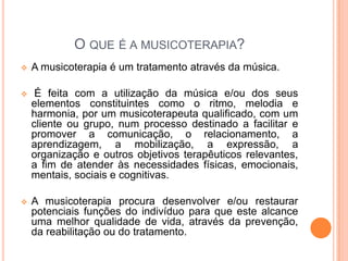 O QUE É A MUSICOTERAPIA?
   A musicoterapia é um tratamento através da música.

    É feita com a utilização da música e/ou dos seus
    elementos constituintes como o ritmo, melodia e
    harmonia, por um musicoterapeuta qualificado, com um
    cliente ou grupo, num processo destinado a facilitar e
    promover a comunicação, o relacionamento, a
    aprendizagem, a mobilização, a expressão, a
    organização e outros objetivos terapêuticos relevantes,
    a fim de atender às necessidades físicas, emocionais,
    mentais, sociais e cognitivas.

   A musicoterapia procura desenvolver e/ou restaurar
    potenciais funções do indivíduo para que este alcance
    uma melhor qualidade de vida, através da prevenção,
    da reabilitação ou do tratamento.
 