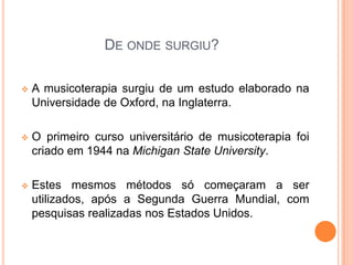 DE ONDE SURGIU?

   A musicoterapia surgiu de um estudo elaborado na
    Universidade de Oxford, na Inglaterra.

   O primeiro curso universitário de musicoterapia foi
    criado em 1944 na Michigan State University.

   Estes mesmos métodos só começaram a ser
    utilizados, após a Segunda Guerra Mundial, com
    pesquisas realizadas nos Estados Unidos.
 