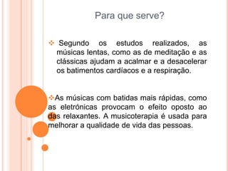 Para que serve?

 Segundo os estudos realizados, as
 músicas lentas, como as de meditação e as
 clássicas ajudam a acalmar e a desacelerar
 os batimentos cardíacos e a respiração.


As músicas com batidas mais rápidas, como
as eletrónicas provocam o efeito oposto ao
das relaxantes. A musicoterapia é usada para
melhorar a qualidade de vida das pessoas.
 