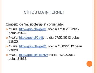SÍTIOS DA INTERNET

Conceito de “musicoterapia” consultado:
 In site: http://goo.gl/wgeIO, no dia em 06/03/2012
  pelas 21h30.
 In site: http://goo.gl/3p9j, no dia 07/03/2012 pelas
  22h20.
 In site: http://goo.gl/wgeIO, no dia 13/03/2012 pelas
  21h20.
 In site: http://goo.gl/YxbHW, no dia 13/03/2012
  pelas 21h35.
 