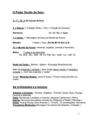 O Poder Oculto do Som:


3 – 7 – 12 -> 22 chaves divinas


3 -> Eterno -> Tradição Hindu -> Om -> Criação do Universo

Harmonia                               Ah Oh Ma => Aum

7 -> Anjos -> Mensagem de Deus ao Mundo da Forma

Melodia               7 Notas ( Tons ) Dó Ré Mi Fá Sol Lá Si

12 -> Mundo da Forma ( minerais, vegetais, animais e hominais )

Rítmo       7 notas e os semi-tons
        Dó- Dó# - Ré – Ré# - Mi- Fá- Fá#- Sol – Sol# - Lá – Lá# - Si



Poder do Verbo - Mantra – Salmo – Evocação Shamânica etc.

Além da entoação ( vontade ) deve conter ideia ( mente ) e emoção (
coração )... Com isto é gerado o ‘’poder’’

Surge ‘’Mantrika Shakty’’ como 4ª força -> Força mística do Som ou
Verbo .


As civilizações e a música:

Adeptos e Iniciados – Conhec. Angélico – Formas- Cores- Sons- Teurgia
Lemúria e Atlântida
Índia- Gandarvas ( cantores e músicos ) Apsaras ( bailarinas )- Rítmo
Grécia- Harmonia das esferas narrada por Pitágoras e Platão ( Planetas )
China- Huang Chung ( Sino Amarelo ) – 12 tons...12 constelações- Harmonia
Trovadores Medievais- Mensagem na música dos Adeptos ( iniciação )


                                                                       2
 