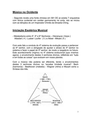 Música no Ocidente

- Segundo revela uma fonte chinesa em 581 DC já existia 7 orquestras
com tônica ocidental em caráter permanente na corte, isto se iniciou
com as bênçãos do um Imperador Chinês da Dinastia Ching.


Iniciação Esotérica Musical

- Metabolismo entre 4º, 5º e 6º Senhores – Hierarquia ( Anjos )
  Atlasbel ( 4 ) Lusbel- Lúcifer ( 5 ) e Akbel - Mikael ( 6 )


Com este fato a conduta do 4º sistema de evolução passa a pertencer
ao 6º senhor, com a obrigação de ajustar o atraso do 4º senhor no
sistema e fazer o papel do 5º senhor, de modo a resgatá-lo no futuro.
Este acontecimento originou no 4º sistema evolucional (que vivemos
agora), o envolvimento destes 3 senhores divinos, refletindo em “tudo
e em todas as coisas” que evoluem em nosso planeta.

Com a música não poderia ser diferente, tendo o envolvimentos
destes 3 senhores divinos na “excelsa trindade musical”- Bach
(harmonia) - Beethoven (melodia) - Wagner (ritmo) e Mozart como a
Síntese dos três.




                                                                    3
 