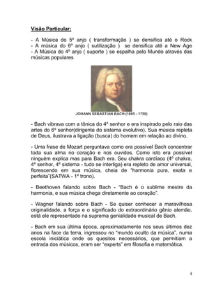 Visão Particular:

- A Música do 5º anjo ( transformação ) se densifica até o Rock
- A música do 6º anjo ( sutilização ) se densifica até a New Age
- A Música do 4º anjo ( suporte ) se espalha pelo Mundo através das
músicas populares




                    JOHANN SEBASTIAN BACH (1685 - 1750)

- Bach vibrava com a tônica do 4º senhor e era inspirado pelo raio das
artes do 6º senhor(dirigente do sistema evolutivo). Sua música repleta
de Deus, ilustrava a ligação (busca) do homem em relação ao divino.

- Uma frase de Mozart perguntava como era possível Bach concentrar
toda sua alma no coração e nos ouvidos. Como isto era possível
ninguém explica mas para Bach era. Seu chakra cardíaco (4º chakra,
4º senhor, 4º sistema - tudo se interliga) era repleto de amor universal,
florescendo em sua música, cheia de “harmonia pura, exata e
perfeita”(SATWA - 1º trono).

- Beethoven falando sobre Bach - “Bach é o sublime mestre da
harmonia, e sua música chega diretamente ao coração”.

- Wagner falando sobre Bach - Se quiser conhecer a maravilhosa
originalidade, a força e o significado do extraordinário gênio alemão,
está ele representado na suprema genialidade musical de Bach.

- Bach em sua última época, aproximadamente nos seus últimos dez
anos na face da terra, ingressou no “mundo oculto da música”, numa
escola iniciática onde os quesitos necessários, que permitiam a
entrada dos músicos, eram ser “experts” em filosofia e matemática.




                                                                        4
 