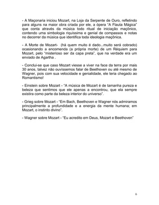 - A Maçonaria iniciou Mozart, na Loja da Serpente de Ouro, refletindo
para alguns na maior obra criada por ele, a ópera “A Flauta Mágica”
que conta através da música todo ritual de iniciação maçônico,
contendo uma simbologia riquíssima e genial de compassos e notas
no decorrer da música que identifica toda ideologia maçônica.

- A Morte de Mozart- (há quem muito é dado...muito será cobrado)
ocasionando a encomenda (a própria morte) de um Réquiem para
Mozart, pelo “misterioso ser da capa preta”, que na verdade era um
enviado de Agartha .

- Conclui-se que caso Mozart viesse a viver na face da terra por mais
30 anos, talvez não ouvíssemos falar de Beethoven ou até mesmo de
Wagner, pois com sua velocidade e genialidade, ele teria chegado ao
Romantismo!

- Einstein sobre Mozart - “A música de Mozart é de tamanha pureza e
beleza que sentimos que ele apenas a encontrou, que ela sempre
existira como parte da beleza interior do universo”.

- Grieg sobre Mozart - “Em Bach, Beethoven e Wagner nós admiramos
principalmente a profundidade e a energia da mente humana; em
Mozart, o instinto divino”.

- Wagner sobre Mozart - “Eu acredito em Deus, Mozart e Beethoven”




                                                                    6
 