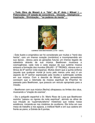 - Toda Obra de Mozart é a ‘’fala’’ do 6º Anjo ( Mikael ) ...
Potencializa o 6º estado de consciência... Intuição... Inteligência ...
Inspiração... Divinização... ‘’os poderes da mente’’ ...




                  LUDWIG VAN BEETHOVEN (1770 - 1827)


- Este ilustre e enigmático ser foi considerado por muitos o “herói dos
heróis”, com um imenso coração (romântico) e incompreendido em
sua época , deixou para as gerações futuras um imenso legado de
sabedoria através de sua música. Beethoven musicava a
cosmogênese, cada nota e cada espaço de sua sublime música
entoava a formação dos mundos (RAJAS - 2º TRONO), vibrava com a
tônica do 6º senhor (vida esparsa). Muitos dizem que a quinta sinfonia
(aquela que qualquer mortal já ouviu pelo menos uma vez) é um
aspecto do 5º senhor expressado pela revolta e sublimação contida
em sua música. Com a descida de Mozart, alguns pensadores
concluem que a retomada da música espiritual do 6ºsenhor foi
passada para Beethoven, que possuía um veículo apropriado para a
missão.

- Beethoven com sua música (flecha) ultrapassou os limites dos céus,
musicando a “criação do cosmos”.

- Diz o polígrafo espanhol o Sr. Mario Roso de Luna que Beethoven
sozinho “passou os rigores da noite espiritual”, abrindo os olhos de
sua intuição ao “supernaturalismo” misterioso que rodeia nossa
existência, iniciando-se nos mistérios do ocultismo. Ele tinha em sua
mesa de trabalho a Isis egípcia, a inefável Neith e em sua cadeira em
frente ao piano, a Estrela de 6 pontas.


                                                                      7
 
