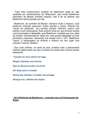 - Todo este conhecimento ocultista de Beethoven pode ter sido
ampliado por conhecimentos da “Maçonaria”, pois sendo Beethoven
admirador de Mozart (iniciado maçom), não é de se admirar que
Beethoven tenha passado por ela.

- Beethoven, ao contrário de Mozart, “pensava muito a música”, suas
partituras musicais possuíam muitos acertos e riscos. Falando em
“riscos em partituras”, sua terceira sinfonia “Heroica” possui uma
história muito interessante. Esta sinfonia tinha em sua primeira versão
uma homenagem a Napoleão, pois Beethoven, ocultista que era, sabia
da missão “importantíssima” deste ser, mas quando Napoleão se auto
proclamou imperador, desviando sua missão com a “LEI”, Beethoven
“riscou” a homenagem da sinfonia e colocou em seu lugar uma
colossal “marcha- fúnebre”.

- Sua nona sinfonia, na parte do coro, sintetiza todo o pensamento
cósmico deste ilustre ser que a história da música dos homens jamais
esquecerá:

‘’Cruzam os céus astros em fogo.

Alegria vitoriosa vos ilumina

Que se abracem todos os seres!

Um beijo para o mundo!

Acima das estrelas o Criador nos protege

Abraçai-vos, milhões de irmãos’’




- As 9 Sinfonias de Beethoven – conexão com as 9 hierarquias de
Anjos




                                                                      8
 