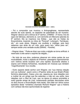 RICHARD WILHELM WAGNER (1813 - 1883)


- Foi o compositor que musicou a Antropogênese, representada
através de suas óperas, os aspectos da polaridade do ser humano.
Wagner vibrava com a tônica do 5º senhor, (TAMAS - 3º trono). Era do
signo de Gêmeos, elemento ar, com domicílio em Mercúrio (planeta do
6º senhor). Ele se inspirava nos Eddas , que são os Vedas da
Escandinávia, trazendo os mitos de “Parsival", Lohengrin, Tanhäuser,
etc.” em suas obras. Wagner era ocultista e mitólogo, pois bem
sabemos que atrás de um mito, para quem tem “olhos para ver”,
sempre existe uma verdade oculta (GRAAL - Parsifal).

- Wagner disse: “ Pode-se dizer que onde a religião se torna artificial, é
reservado à arte salvar o espírito da religião...”

- No todo de sua obra, podemos observar em várias partes de sua
musicalidade ,muito o aspecto do 5ºsenhor, passagens vigorosíssimas
com violinos sendo tocados com uma rapidez alucinante aliados a
sopros com timbres fortíssimos, resultando em músicas que retratam
“magnificamente” ira e revolta.

- Outro aspecto deste senhor com Wagner, era “sua intensa relação
com as mulheres”, assim como o 5ºsenhor atrás de sua Shakti (Poder
feminino plasmador). Casou uma vez, separou-se, teve relações com
a mulher de um amigo que lhe estendeu a mão em seu exílio, teve
relações com a filha de Liszt, que na época já estava prometida a
outro grande amigo de Liszt, ocasionando grandes discussões entre
os dois (houve a reconciliação mais tarde), sem falar em vários outros
episódios deste “romântico chamado Richard Wagner” que a história
com certeza não teve oportunidade de registrar.




                                                                         9
 