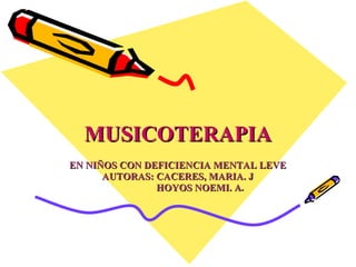 MUSICOTERAPIA EN NIÑOS CON DEFICIENCIA MENTAL LEVE AUTORAS: CACERES, MARIA. J HOYOS NOEMI. A . 