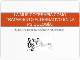 MARCO ARTURO PÉREZ SÁNCHEZ
LA MUSICOTERAPIA COMO
TRATAMIENTO ALTERNATIVO EN LA
PSICOLOGÍA.
 