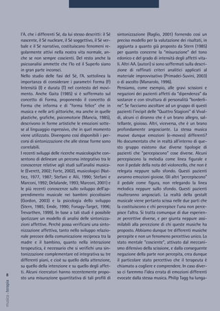 8
musica&terapia
sintonizzazione (Raglio, 2001) fornendo così un
preciso modello per la valutazione dei risultati, in
aggiunta a quanto già proposto da Stern (1985)
per quanto concerne la “misurazione” del tono
edonico e del grado di intensità degli affetti vita-
li. Altri AA. (autori) si sono soffermati sulla descri-
zione di raffinati criteri analitici applicati al
materiale improvvisativo (Primadei-Suvini, 2003)
o di ascolto (Manarolo, 1996).
Pensiamo, come esempio, alle gravi scissioni e
negazioni dei pazienti affetti da “dipendenza” da
sostanze e con struttura di personalità “borderli-
ne”. Se facciamo ascoltare ad un gruppo di questi
pazienti l'incipit delle "Quattro Stagioni" di Vival-
di, alcuni ci diranno che è un brano allegro, sal-
tellante, gioioso. Altri, viceversa, che è un brano
profondamente angosciante. La stessa musica
muove dunque emozioni (e-moveo) differenti?
Ho documentato che in realtà all'interno di que-
sto gruppo esistono due diverse tipologie di
pazienti che "percepiscono" cose diverse. Alcuni
percepiscono la melodia come linea figurale e
non il pedale della nota del violoncello, che non è
relegata neppure sullo sfondo. Questi pazienti
avranno emozioni gioiose. Gli altri "percepiscono"
il pedale come figura, non relegando la linea
melodica neppure sullo sfondo. Questi pazienti
risulteranno angosciati. La realtà della gestalt
musicale viene pertanto scissa nelle due parti che
la costituiscono e chi percepisce l'una non perce-
pisce l'altra. Si tratta comunque di due esperien-
ze percettive diverse, e per giunta neppure assi-
milabili alla percezione di chi queste musiche ha
proposto. Abbiamo dunque tre differenti musiche
percepite e non un fenomeno percettivo unico. Lo
stato mentale "cosciente", attivato dal meccani-
smo difensivo della scissione, e dalla conseguente
negazione della parte non percepita, crea dunque
il particolare stato percettivo che il terapeuta è
chiamato a cogliere e comprendere. In caso diver-
so ci faremmo l'idea errata di emozioni differenti
evocate dalla stessa musica. Philip Tagg ha lunga-
l'A. che i differenti Sé, da lui stesso descritti: il Sé
nascente, il Sé nucleare, il Sé soggettivo, il Sé ver-
bale e il Sé narrativo, costituiscano fenomeni re-
golarmente attivi nella nostra vita normale, an-
che se non sempre coscienti. Del resto anche la
psicoanalisi ammette che l'Io ed il SuperIo siano
in gran parte inconsci.
Nello studio delle fasi del Sé, l’A. sottolinea la
importanza di considerare i parametri Forma (F)
Intensità (I) e durata (T) nel contesto del movi-
mento. Anche Gaita (1985) si è soffermato sul
concetto di Forma, proponendo il concetto di
Forma che informa e di "forma felice" che in
musica e nelle arti pittoriche, ma anche in quelle
plastiche, grafiche, psicomotorie (Mancia, 1985),
descrivono in forme artistiche le emozioni sotte-
se al linguaggio espressivo, che in quel momento
viene utilizzato. Divengono così disponibili i per-
corsi di sintonizzazione che alle stesse forme sono
correlabili.
I recenti sviluppi delle ricerche musicologiche con-
sentono di delineare un percorso integrativo tra le
conoscenze relative agli studi sull’analisi musica-
le (Everett, 2002; Forte, 2002), musicologici (Nat-
tiez, 1977, 1987; Stefani e Alii, 1990; Stefani e
Marconi, 1992; Delalande, 1993; Marconi, 2001) e
le più recenti conoscenze sullo sviluppo dell’ap-
prendimento musicale nei bambini piccolissimi
(Gordon, 2003) e la psicologia dello sviluppo
(Stern, 1985; Emde, 1990; Fonagy-Target, 1996;
Trevarthen, 1999). In base a tali studi è possibile
ipotizzare un modello di analisi delle sintonizza-
zioni affettive. Perchè possa verificarsi una sinto-
nizzazione affettiva, tanto nello sviluppo relazio-
nale precoce della comunicazione reciproca tra la
madre e il bambino, quanto nella interazione
terapeutica, è necessario che si verifichi una sin-
tonizzazione complementare ed integrativa su tre
differenti piani, e cioè su quello della attenzione,
su quello della intenzione e su quello degli affet-
ti. Alcuni ricercatori hanno recentemente propo-
sto una misurazione quantitativa di tali profili di
 
