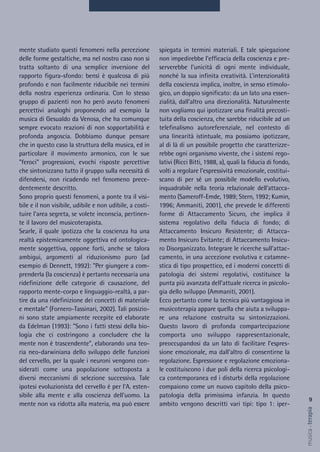 9
musica&terapia
spiegata in termini materiali. E tale spiegazione
non impedirebbe l’efficacia della coscienza e pre-
serverebbe l’unicità di ogni mente individuale,
nonché la sua infinita creatività. L’intenzionalità
della coscienza implica, inoltre, in senso etimolo-
gico, un doppio significato: da un lato una essen-
zialità, dall'altro una direzionalità. Naturalmente
non vogliamo qui ipotizzare una finalità precosti-
tuita della coscienza, che sarebbe riducibile ad un
telefinalismo autoreferenziale, nel contesto di
una linearità istintuale, ma possiamo ipotizzare,
al di là di un possibile progetto che caratterizze-
rebbe ogni organismo vivente, che i sistemi rego-
lativi (Ricci Bitti, 1988, a), quali la fiducia di fondo,
volti a regolare l’espressività emozionale, costitui-
scano di per sé un possibile modello evolutivo,
inquadrabile nella teoria relazionale dell’attacca-
mento (Sameroff-Emde, 1989; Stern, 1992; Kumin,
1996; Ammaniti, 2001), che prevede le differenti
forme di Attaccamento Sicuro, che implica il
sistema regolativo della fiducia di fondo; di
Attaccamento Insicuro Resistente; di Attacca-
mento Insicuro Evitante; di Attaccamento Insicu-
ro Disorganizzato. Integrare le ricerche sull’attac-
camento, in una accezione evolutiva e catamne-
stica di tipo prospettico, ed i moderni concetti di
patologia dei sistemi regolativi, costituisce la
punta più avanzata dell’attuale ricerca in psicolo-
gia dello sviluppo (Ammaniti, 2001).
Ecco pertanto come la tecnica più vantaggiosa in
musicoterapia appare quella che aiuta a sviluppa-
re una relazione costruita su sintonizzazioni.
Questo lavoro di profonda compartecipazione
comporta uno sviluppo rappresentazionale,
preoccupandosi da un lato di facilitare l’espres-
sione emozionale, ma dall'altro di consentirne la
regolazione. Espressione e regolazione emoziona-
le costituiscono i due poli della ricerca psicologi-
ca contemporanea ed i disturbi della regolazione
compaiono come un nuovo capitolo della psico-
patologia della primissima infanzia. In questo
ambito vengono descritti vari tipi: tipo 1: iper-
mente studiato questi fenomeni nella percezione
delle forme gestaltiche, ma nel nostro caso non si
tratta soltanto di una semplice inversione del
rapporto figura-sfondo: bensì è qualcosa di più
profondo e non facilmente riducibile nei termini
della nostra esperienza ordinaria. Con lo stesso
gruppo di pazienti non ho però avuto fenomeni
percettivi analoghi proponendo ad esempio la
musica di Gesualdo da Venosa, che ha comunque
sempre evocato reazioni di non sopportabilità e
profonda angoscia. Dobbiamo dunque pensare
che in questo caso la struttura della musica, ed in
particolare il movimento armonico, con le sue
"feroci" progressioni, evochi risposte percettive
che sintonizzano tutto il gruppo sulla necessità di
difendersi, non ricadendo nel fenomeno prece-
dentemente descritto.
Sono proprio questi fenomeni, a ponte tra il visi-
bile e il non visibile, udibile e non udibile, a costi-
tuire l'area segreta, se volete inconscia, pertinen-
te il lavoro del musicoterapista.
Searle, il quale ipotizza che la coscienza ha una
realtà epistemicamente oggettiva ed ontologica-
mente soggettiva, oppone forti, anche se talora
ambigui, argomenti al riduzionismo puro (ad
esempio di Dennett, 1992): "Per giungere a com-
prenderla (la coscienza) è pertanto necessaria una
ridefinizione delle categorie di causazione, del
rapporto mente-corpo e linguaggio-realtà, a par-
tire da una ridefinizione dei concetti di materiale
e mentale" (Fornero-Tassinari, 2002). Tali posizio-
ni sono state ampiamente recepite ed elaborate
da Edelman (1993): "Sono i fatti stessi della bio-
logia che ci costringono a concludere che la
mente non è trascendente", elaborando una teo-
ria neo-darwiniana dello sviluppo delle funzioni
del cervello, per la quale i neuroni vengono con-
siderati come una popolazione sottoposta a
diversi meccanismi di selezione successiva. Tale
ipotesi evoluzionista del cervello è per l'A. esten-
sibile alla mente e alla coscienza dell'uomo. La
mente non va ridotta alla materia, ma può essere
 