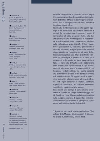 10
musica&terapia
Ammaniti M.
(a cura di), Manuale di
psicopatologia dell'infanzia,
Cortina, Milano, 2001.
Ammaniti M., Stern D.N.
(a cura di), Attaccamento e
Psicoanalisi, Laterza,
Bari, 1992.
Bollas C.
(1987), L’ombra dell’oggetto,
Borla, Roma, 1989.
Bolognini S.
L’empatia psicoanalitica,
Boringhieri, Torino, 2002.
Bolwby J.
(1969), L’attaccamento alla
madre, Boringhieri,
Torino, 1972.
Bolwby J.
(1973), La separazione dalla
madre, Boringhieri, Torino,
1975.
Bolwby J.
(1980), La perdita della madre,
Boringhieri, Torino, 1983.
Boulez P.
(1963), Pensare la musica
oggi, Einaudi, Milano, 1979.
Damasio A.
L’errore di Cartesio, Adelphi,
Milano, 1995.
Damasio A.
Emozione e coscienza,
Adelphi, Milano, 2000.
Damasio A.
Alla ricerca di Spinoza,
Adelphi, Milano, 2003.
Delalande F.
Le condotte musicali,
Comportamenti e motivazioni
del fare e ascoltare musica,
G. Guardabasso, L. Marconi (a
cura di), Clueb, Bologna, 1993.
(prosegue a pagina 62)
bibliografia
sensibile distinguibile in: pauroso e cauto; nega-
tivo e provocatore; tipo 2: iporeattivo distinguibi-
le in: distratto e difficile da coinvolgere; autocen-
trato; tipo 3: disorganizzato sul piano motorio e
impulsivo; tipo 4: altro.
Quello che è interessante di queste recenti tipo-
logie è la descrizione dei patterns sensoriali e
motori. Ad esempio il tipo 1: pauroso e cauto, è
ipersensibile al tatto, ai rumori forti e alle luci
abbaglianti, ha una buona capacità di elaborazio-
ne acustico-verbale, ma è compromesso sul piano
della elaborazione visuo-spaziale. Il tipo 1 nega-
tivo e provocatore è, viceversa, ipersensibile al
tatto ed al suono, integro quanto alle capacità
visuo-spaziali, ma compromesso sul piano dell'e-
laborazione acustica. Così il tipo 2: distratto e dif-
ficile da coinvolgere, è iporeattivo ai suoni ed ai
movimenti nello spazio, ma ipo o ipersensibile al
tatto e manifesta difficoltà nella elaborazione
delle informazioni verbali-uditive. Il tipo 2 auto-
centrato, viceversa, mostra scarsa capacità di ela-
borazione verbale-uditiva, ma buona capacità
alla elaborazione di idee, il che tende ad isolarlo
dal mondo esterno. Gli appartenenti al tipo 3:
sono iporeattivi sul piano sensoriale, ma desidera-
no forti input sensoriali e motori. Sembrano
superficiali ascoltatori, ma tuttavia desiderano
suoni forti e musiche ad alto volume.
Sono questi solo esempi di come stanno proce-
dendo le ricerche nel campo della intersoggettivi-
tà. È evidente come il lavoro sulla intenzionalità e
sulla compartecipazione di questi stati nella rela-
zione terapeutica consenta di percepire il conti-
nuum o di facilitare la discriminabilità.
* Il presente articolo è ospitato nel volume “Psi-
cologia della Musica e Musicaterapia” G. Manaro-
lo, a cura di, Cosmopolis, Torino, 2008.
 