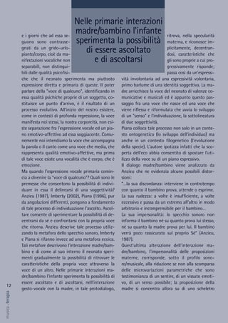 ritrova, nella specularità
materna, e riconosce im-
plicitamente, decentran-
dosi, caratteristiche che
gli sono proprie a cui pro-
gressivamente risponde;
passa così da un'espressi-
vità involontaria ad una espressività volontaria,
primo barlume di una identità soggettiva. La ma-
dre arricchisce la voce del neonato di valenze co-
municative e musicali ed è appunto questo pas-
saggio fra una voce che nasce ed una voce che
viene riflessa e riformulata che avvia lo sviluppo
di un "senso" e l'individuazione, la sottolineatura
di due soggettività.
Piana colloca tale processo non solo in un conte-
sto ontogenetico (lo sviluppo dell'individuo) ma
anche in un contesto filogenetico (l'evoluzione
della specie). L'autore ipotizza infatti che la sco-
perta dell'eco abbia consentito di spostare l'uti-
lizzo della voce su di un piano espressivo.
Il dialogo madre/bambino viene analizzato da
Anzieu che ne evidenzia alcune possibili distor-
sioni:
“…la sua discordanza: interviene in controtempo
con quanto il bambino prova, attende o esprime.
La sua rudezza: a volte è insufficiente, a volte
eccessivo e passa da un estremo all’altro in modo
arbitrario e incomprensibile per il bambino…
La sua impersonalità: lo specchio sonoro non
informa il bambino né su quanto prova lui stesso,
né su quanto la madre prova per lui. Il bambino
verrà poco rassicurato sul proprio Sé” (Anzieu,
1987).
Quest'ultima alterazione dell'interazione ma-
dre/bambino, l'impersonalità delle proposizioni
materne, corrisponde, sotto il profilo sono-
ro/musicale, alla riduzione se non alla scomparsa
delle microvariazioni parametriche che sono
testimonianza di un sentire, di un vissuto emoti-
vo, di un senso possibile; la proposizione della
madre si concentra allora su di uno scheletro
e i giorni che ad essa se-
guono sono contrasse-
gnati da un grido-urlo-
pianto/corpo, cioè da ma-
nifestazioni vocaliche non
separabili, non distingui-
bili dalle qualità psicofisi-
che che il neonato sperimenta ma piuttosto
espressione diretta e primaria di queste. Il poter
parlare della "voce di qualcuno", identificando in
essa qualità psichiche proprie di un soggetto, co-
stituisce un punto d'arrivo, è il risultato di un
processo evolutivo. All'inizio del nostro esistere,
come in contesti di profonda regressione, la voce
manifesta noi stessi, la nostra corporeità, non esi-
ste separazione fra l'espressione vocale ed un pia-
no emotivo-affettivo ad essa soggiacente. Comu-
nemente noi intendiamo la voce che accompagna
la parola o il canto come una voce che media, che
rappresenta qualità emotivo-affettive, ma prima
di tale voce esiste una vocalità che è corpo, che è
emozione.
Ma quando l'espressione vocale primaria comin-
cia a divenire la "voce di qualcuno"? Quali sono le
premesse che consentono la possibilità di indivi-
duare in essa il delinearsi di una soggettività?
Anzieu (1987), Imberty (2002), Piana (1996), pur
da angolazioni differenti, pongono a fondamento
di tale processo di individuazione l'ascolto. Ascol-
tare consente di sperimentare la possibilità di de-
centrarsi da sè e confrontarsi con la propria voce
che ritorna. Anzieu descrive tale processo utiliz-
zando la metafora dello specchio sonoro, Imberty
e Piana si rifanno invece ad una metafora ecoica.
Tali metafore descrivono l'interazione madre/bam-
bino e di come al suo interno il neonato speri-
menti gradualmente la possibilità di ritrovare le
caratteristiche della propria voce attraverso la
voce di un altro. Nelle primarie interazioni ma-
dre/bambino l'infante sperimenta la possibilità di
essere ascoltato e di ascoltarsi, nell'interazione
gesto-vocale con la madre, in tale protodialogo,
12
musica&terapia
Nelle primarie interazioni
madre/bambino l'infante
sperimenta la possibilità
di essere ascoltato
e di ascoltarsi
 