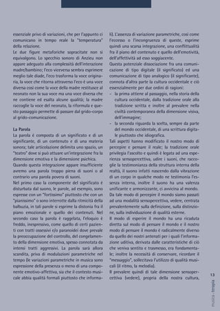 li). L’assenza di variazione parametriche, così come
l’eccesso o l’incongruenza di queste, esprime
quindi una scarsa integrazione, una conflittualità
fra il piano del contenuto e quello dell’emotività,
dell’affettività ad esso soggiacente.
Questa potenziale dissociazione fra una comuni-
cazione di tipo digitale (il significato) ed una
comunicazione di tipo analogico (il significante),
connota d’altra parte la cultura occidentale e ciò
essenzialmente per due ordini di ragioni:
- la prima attiene al passaggio, nella storia della
cultura occidentale, dalla tradizione orale alla
tradizione scritta e inoltre al prevalere nella
civiltà contemporanea della dimensione visiva,
dell’immagine;
- la seconda riguarda la scelta, sempre da parte
del mondo occidentale, di una scrittura digita-
le piuttosto che idiografica.
Tali aspetti hanno modificato il nostro modo di
percepire e pensare il reale; la tradizione orale
privilegia l’ascolto e quindi è legata ad una espe-
rienza sensopercettiva, udire i suoni, che racco-
glie la testimonianza della struttura interna della
realtà, il suono infatti nascendo dalla vibrazione
di un corpo in qualche modo ne testimonia l’es-
senza interna, inoltre il suono ha una valenza
unificante e armonizzante, ci avvicina al mondo.
Da tale modo di percepire il mondo siamo passati
ad una modalità sensopercettiva, vedere, centrata
prevalentemente sulla definizione, sulla distinzio-
ne, sulla individuazione di qualità esterne.
Il modo di esperire il mondo ha una ricaduta
diretta sul modo di pensare il mondo e il nostro
modo di pensare il mondo è radicalmente diverso
da quello dei nostri antenati per i quali l’informa-
zione uditiva, derivata dalle caratteristiche di ciò
che veniva sentito e trasmesso, era fondamenta-
le; inoltre la necessità di conservare, ricordare il
“messaggio”, sollecitava l’utilizzo di qualità musi-
cali (il ritmo, la melodia).
Il prevalere quindi di tale dimensione sensoper-
cettiva (vedere), propria della nostra cultura,
essenziale privo di variazioni, che per l'appunto ci
comunicano in tempo reale la "temperatura"
della relazione.
Le due figure metaforiche sopracitate non si
equivalgono. Lo specchio sonoro di Anzieu non
appare adeguato alla complessità dell'interazione
madre/bambino; l'eco viceversa sembra esprimere
meglio tale diade, l'eco trasforma la voce origina-
ria, la voce che ritorna attraverso l'eco è una voce
diversa così come la voce della madre restitusce al
neonato non la sua voce ma una voce diversa che
ne contiene ed esalta alcune qualità; la madre
raccoglie la voce del neonato, la riformula e que-
sto passaggio permette di passare dal grido-corpo
al grido-comunicazione.
La Parola
La parola è composta di un significato e di un
significante, di un contenuto e di una materia
sonora; tale articolazione delimita uno spazio, un
“teatro” dove si può attuare un’integrazione fra la
dimensione emotiva e la dimensione psichica.
Quando questa integrazione appare insufficiente
avremo una parola troppo piena di suoni o al
contrario una parola povera di suoni.
Nel primo caso la componente del significato è
disturbata dal suono, le parole, ad esempio, sono
espresse con un “fortissimo” piuttosto che con un
“pianissimo” o sono interrotte dalla ritmicità della
balbuzia, in tali parole si esprime la distonia fra il
piano emozionale e quello dei contenuti. Nel
secondo caso la parola è raggelata, l’eloquio è
freddo, inespressivo, come quello di certi pazien-
ti con tratti ossessivi e/o paranoidei dove prevale
la preoccupazione del controllo, del congelamen-
to della dimensione emotiva, spesso connotata da
intensi tratti aggressivi. La parola sarà allora
scandita, priva di modulazioni parametriche nel
tempo (le variazioni parametriche in musica sono
espressione della presenza o meno di una compo-
nente emotivo-affettiva, sia che il contesto musi-
cale abbia qualità formali piuttosto che informa-
13
musica&terapia
 