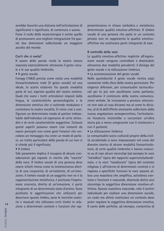 presenteranno in chiave simbolica e metaforica
determinate qualità emotivo-affettive. Il timbro
vocale di una persona che parla in un contesto
privato non ne rappresenta le qualità emotivo-
affettive ma costituisce parte integrante di esse.
Il controllo della voce
Le qualità emotivo-affettive implicite all’espres-
sione vocale vengono controllate e dissimulate
attraverso due modalità prevalenti: il diniego del
gesto vocale e la stilizzazione timbrica.
• La scotomizzazione del gesto vocale
Nella quotidianità il gesto vocale rientra assai
raramente nella sfera della nostra percezione. Per
esigenze difensive, per consuetudini sociocultu-
rali per lo più non ascoltiamo come parliamo,
ascoltiamo il contenuto della nostra comunica-
zione verbale. Se iniziassimo a prestare attenzio-
ne non solo al cosa diciamo ma al come lo dicia-
mo, al di là dell’effetto straniante sollecitato dalla
nuova angolazione sensopercettiva, l’articolazio-
ne fonatoria inizierebbe a raccontare un'altra
storia più o meno congruente con il contenuto e
con il parlante.
• La stilizzazione timbrica
Le consuetudini socio-culturali proprie della civil-
tà occidentale si sono impossessate nel corso del
divenire storico di alcune modalità fonoarticola-
torie, di certe qualità timbriche e hanno costrui-
to su di esse alcuni stereotipi (ad esempio la voce
“metallica” tipica del rapporto superiore/subordi-
nato, o la voce “nasalizzata” tipica del contesto
religioso ); all’interno di determinati contesti e in
risposta a specifiche funzioni la voce assume al-
lora una maschera che amplifica, sottolinea con-
testo e funzione e nasconde, dissimula dietro uno
stereotipo la soggettiva dimensione emotivo-af-
fettiva. Questa maschera nasconde, cela il sentire
individuale per esaltare una dimensione sociale,
un ruolo ma altresì costituisce un contesto dove
poter regolare la soggettiva dimensione emotiva.
Il canto delle prefiche, ad esempio, consentiva di
avrebbe favorito una distonia nell’articolazione di
significante e significato, di contenuto e suono.
Forse il ruolo della musicoterapia è anche quello
di promuovere una migliore integrazione fra que-
ste due dimensioni sollecitando un maggiore
ascolto del mondo
Cos’è che ci svela?
Il suono della parola rivela la nostra natura
nascosta essenzialmente attraverso il gesto voca-
le e le sue qualità timbriche.
• Il gesto vocale.
Fonagy (1983) precisa come esista una modalità
fonoarticolatoria reale (il gesto vocale) ed una
ideale, lo scarto esistente fra queste modalità
parla di noi, esprime qualità del nostro esistere.
Quali che siano i tratti articolatori imposti dalla
lingua, le caratteristiche personologiche e la
dimensione emotiva che ci sottende modulano e
connotano la nostra vocalità. Si viene così a con-
figurare un determinato modo di parlare indisso-
lubile dall’individuo ed espressivo di certe attitu-
dini e di certe caratteristiche soggettive. Tuttavia
questi aspetti possono essere così costanti da
essere percepiti non come gesti fonatori che vei-
colano un messaggio ma come un modo di parla-
re, un tratto particolare della parola di cui non ci
si chiede più il significato.
• Il timbro
Tale parametro implica il recupero di alcune con-
siderazioni già esposte in merito alla “nascita”
della voce. Il timbro vocale di una persona deve
essere infatti inteso come la testimonianza diret-
ta di una corporeità, di un’esistente, di un’emo-
zione; il timbro vocale di un soggetto non ne è la
rappresentazione metaforica, è piuttosto l’espres-
sione concreta, diretta di un’emozione, è parte
integrante di un determinato stato d’animo. Sono
piuttosto le aggettivazioni che utilizzerò per
descrivere questo timbro, sono le tecniche orato-
rie e musicali che stilizzano certi timbri in rela-
zione a determinati contesti e funzioni che rap-
14
musica&terapia
 